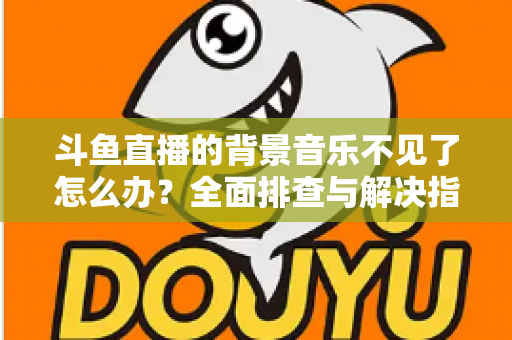 斗鱼直播的背景音乐不见了怎么办？全面排查与解决指南助你快速恢复直播氛围
