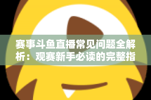 赛事斗鱼直播常见问题全解析：观赛新手必读的完整指南与实用技巧