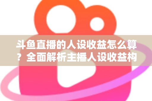斗鱼直播的人设收益怎么算？全面解析主播人设收益构成、分成规则与提升技巧