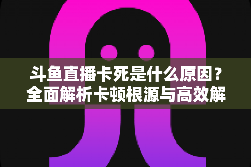 斗鱼直播卡死是什么原因？全面解析卡顿根源与高效解决办法