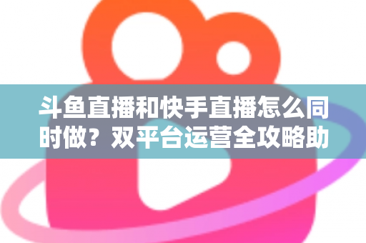 斗鱼直播和快手直播怎么同时做?双平台运营全攻略助你流量翻倍 斗鱼直播和快手直播怎么同时做?双平台运营全攻略助你流量翻倍