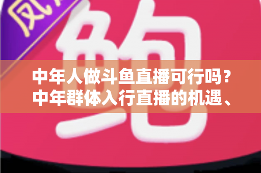 中年人做斗鱼直播可行吗？中年群体入行直播的机遇、挑战与实操指南全解析