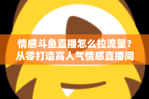 情感斗鱼直播怎么拉流量？从零打造高人气情感直播间的实战引流指南