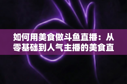如何用美食做斗鱼直播：从零基础到人气主播的美食直播全攻略