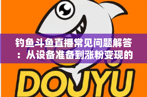 钓鱼斗鱼直播常见问题解答：从设备准备到涨粉变现的新手主播全方位指南