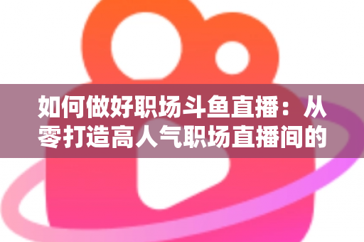 如何做好职场斗鱼直播：从零打造高人气职场直播间的实战全攻略
