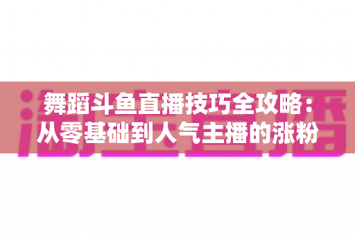舞蹈斗鱼直播技巧全攻略：从零基础到人气主播的涨粉与变现实战指南
