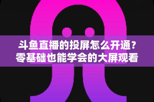 斗鱼直播的投屏怎么开通？零基础也能学会的大屏观看直播完整指南
