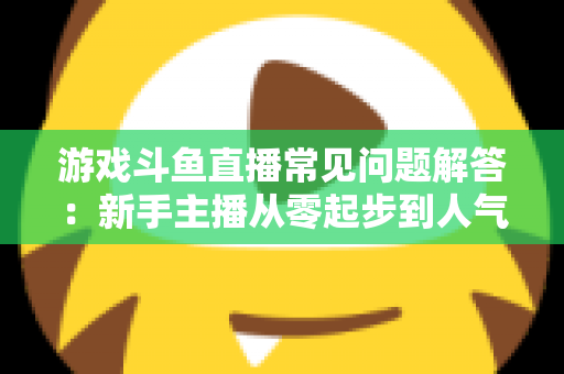 游戏斗鱼直播常见问题解答：新手主播从零起步到人气变现的实用指南