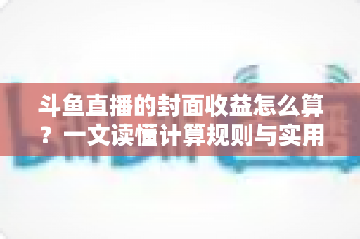 斗鱼直播的封面收益怎么算？一文读懂计算规则与实用提升技巧