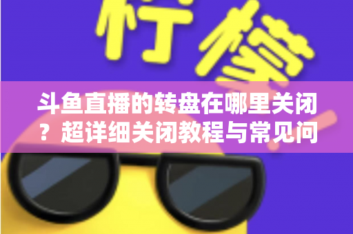 斗鱼直播的转盘在哪里关闭?超详细关闭教程与常见问题一次讲清 斗鱼直播的转盘在哪里关闭?超详细关闭教程与常见问题一次讲清