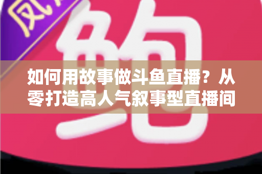如何用故事做斗鱼直播？从零打造高人气叙事型直播间的实战指南