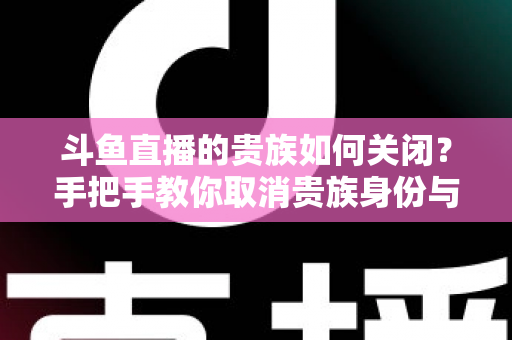 斗鱼直播的贵族如何关闭?手把手教你取消贵族身份与自动续费的完整指南 斗鱼直播的贵族如何关闭?手把手教你取消贵族身份与自动续费的完整指南
