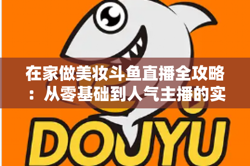 在家做美妆斗鱼直播全攻略:从零基础到人气主播的实用指南 在家做美妆斗鱼直播全攻略:从零基础到人气主播的实用指南