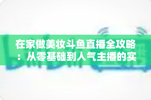 在家做美妆斗鱼直播全攻略:从零基础到人气主播的实用指南 在家做美妆斗鱼直播全攻略:从零基础到人气主播的实用指南