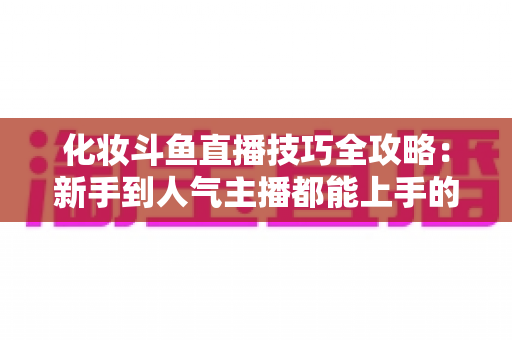 化妆斗鱼直播技巧全攻略：新手到人气主播都能上手的镜头完美妆容指南