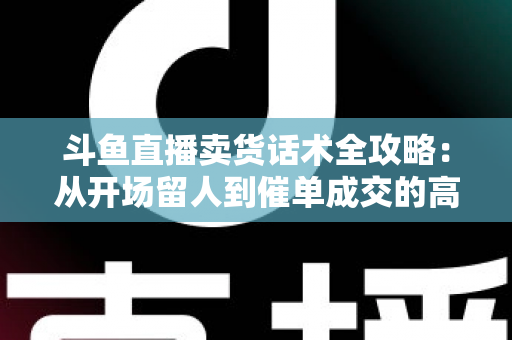 斗鱼直播卖货话术全攻略：从开场留人到催单成交的高转化实战指南