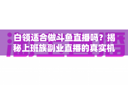 白领适合做斗鱼直播吗？揭秘上班族副业直播的真实机遇、潜在风险与入门实操全指南
