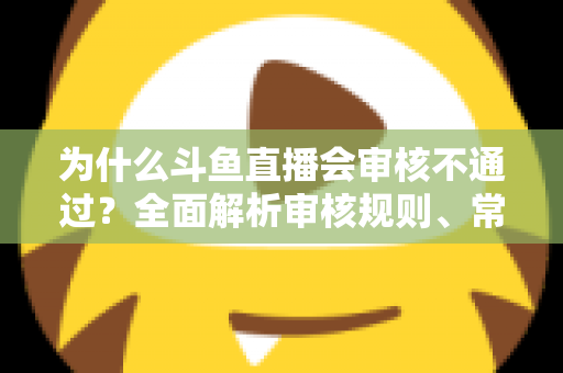 为什么斗鱼直播会审核不通过？全面解析审核规则、常见违规原因与实用避坑指南