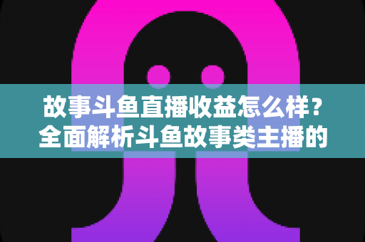 故事斗鱼直播收益怎么样？全面解析斗鱼故事类主播的收益来源、收入水平与赚钱潜力