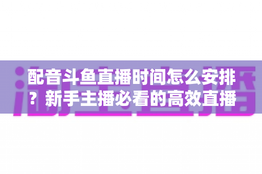 配音斗鱼直播时间怎么安排？新手主播必看的高效直播时间规划全攻略
