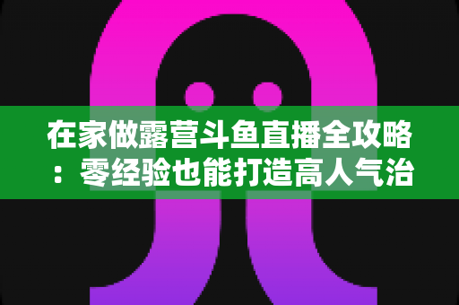 在家做露营斗鱼直播全攻略：零经验也能打造高人气治愈系露营直播间的实用指南