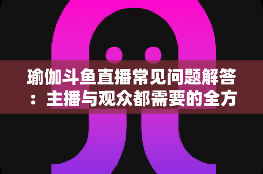 瑜伽斗鱼直播常见问题解答:主播与观众都需要的全方位实战指南 瑜伽斗鱼直播常见问题解答:主播与观众都需要的全方位实战指南