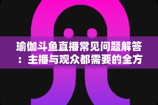 瑜伽斗鱼直播常见问题解答：主播与观众都需要的全方位实战指南