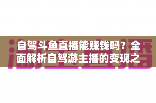 自驾斗鱼直播能赚钱吗?全面解析自驾游主播的变现之路与赚钱技巧 自驾斗鱼直播能赚钱吗?全面解析自驾游主播的变现之路与赚钱技巧