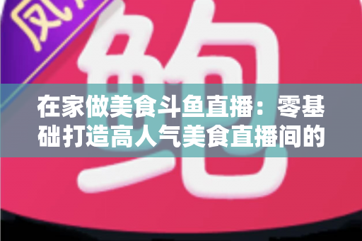在家做美食斗鱼直播:零基础打造高人气美食直播间的实战全攻略 在家做美食斗鱼直播:零基础打造高人气美食直播间的实战全攻略