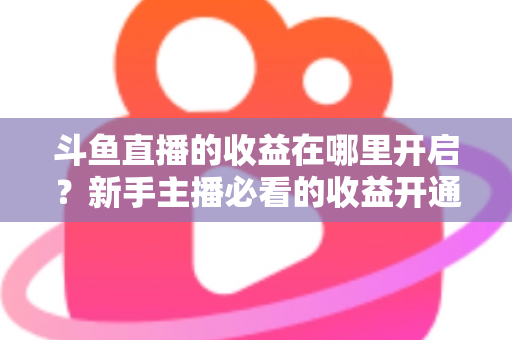 斗鱼直播的收益在哪里开启?新手主播必看的收益开通全流程指南 斗鱼直播的收益在哪里开启?新手主播必看的收益开通全流程指南