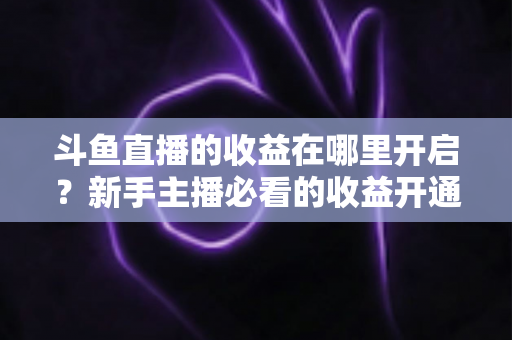 斗鱼直播的收益在哪里开启?新手主播必看的收益开通全流程指南 斗鱼直播的收益在哪里开启?新手主播必看的收益开通全流程指南
