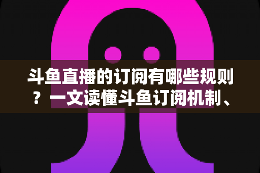 斗鱼直播的订阅有哪些规则?一文读懂斗鱼订阅机制、专属权益与注意事项 斗鱼直播的订阅有哪些规则?一文读懂斗鱼订阅机制、专属权益与注意事项