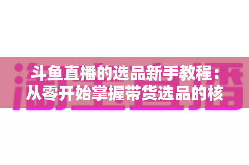 斗鱼直播的选品新手教程：从零开始掌握带货选品的核心方法与实战避坑指南