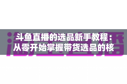 斗鱼直播的选品新手教程：从零开始掌握带货选品的核心方法与实战避坑指南