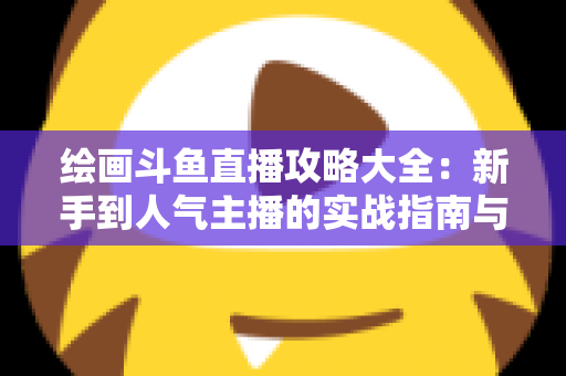 绘画斗鱼直播攻略大全:新手到人气主播的实战指南与运营秘籍 绘画斗鱼直播攻略大全:新手到人气主播的实战指南与运营秘籍