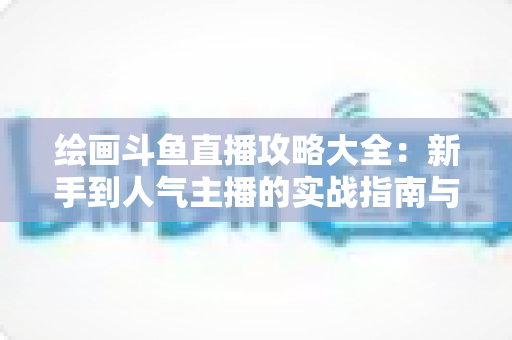 绘画斗鱼直播攻略大全：新手到人气主播的实战指南与运营秘籍