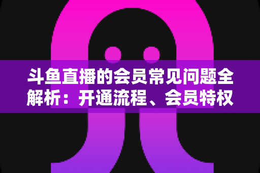 斗鱼直播的会员常见问题全解析:开通流程、会员特权与退订指南一文读懂 斗鱼直播的会员常见问题全解析:开通流程、会员特权与退订指南一文读懂