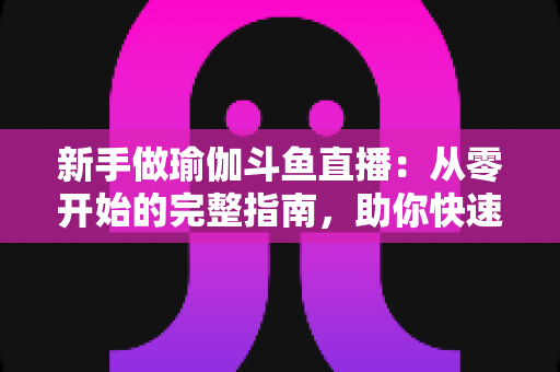 新手做瑜伽斗鱼直播：从零开始的完整指南，助你快速打造人气瑜伽直播间