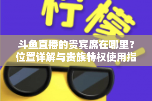 斗鱼直播的贵宾席在哪里?位置详解与贵族特权使用指南 斗鱼直播的贵宾席在哪里?位置详解与贵族特权使用指南