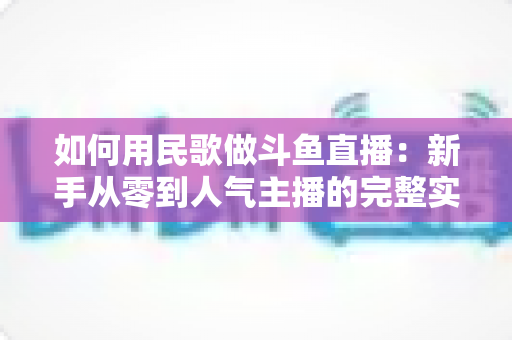 如何用民歌做斗鱼直播:新手从零到人气主播的完整实战指南 如何用民歌做斗鱼直播:新手从零到人气主播的完整实战指南