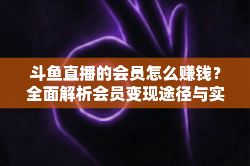斗鱼直播的会员怎么赚钱?全面解析会员变现途径与实战攻略 斗鱼直播的会员怎么赚钱?全面解析会员变现途径与实战攻略