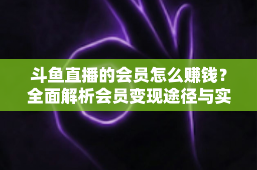 斗鱼直播的会员怎么赚钱?全面解析会员变现途径与实战攻略 斗鱼直播的会员怎么赚钱?全面解析会员变现途径与实战攻略