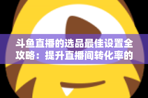 斗鱼直播的选品最佳设置全攻略:提升直播间转化率的实战指南 斗鱼直播的选品最佳设置全攻略:提升直播间转化率的实战指南