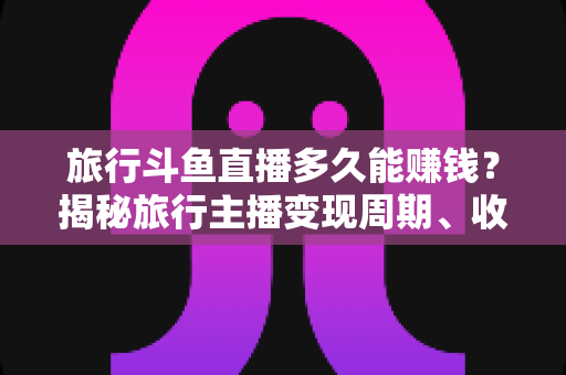 旅行斗鱼直播多久能赚钱?揭秘旅行主播变现周期、收入构成与快速起号攻略 旅行斗鱼直播多久能赚钱?揭秘旅行主播变现周期、收入构成与快速起号攻略