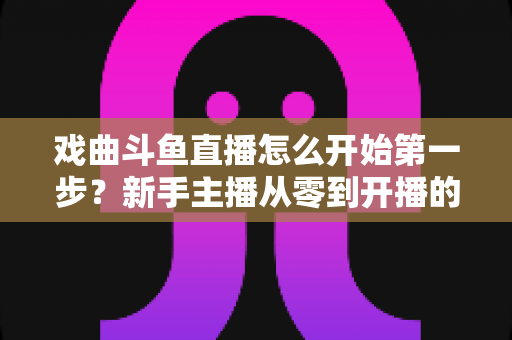 戏曲斗鱼直播怎么开始第一步?新手主播从零到开播的完整实战指南 戏曲斗鱼直播怎么开始第一步?新手主播从零到开播的完整实战指南