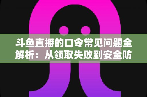 斗鱼直播的口令常见问题全解析：从领取失败到安全防范，一篇搞定所有疑惑
