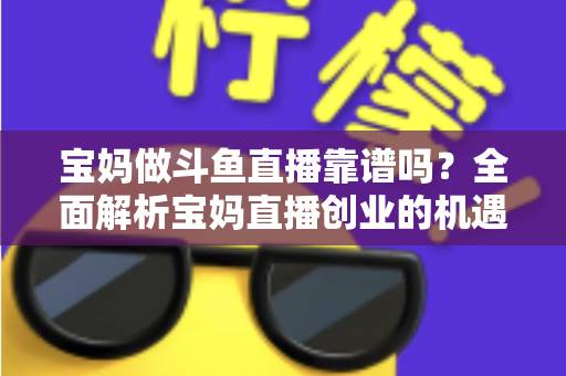 宝妈做斗鱼直播靠谱吗？全面解析宝妈直播创业的机遇、风险与实战指南