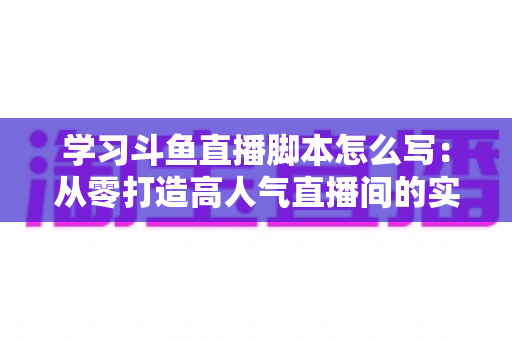 学习斗鱼直播脚本怎么写:从零打造高人气直播间的实战指南 学习斗鱼直播脚本怎么写:从零打造高人气直播间的实战指南