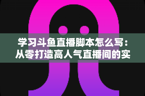 学习斗鱼直播脚本怎么写：从零打造高人气直播间的实战指南